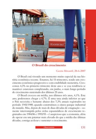 site Porto de Santos
                 O Brasil do crescimento
                                           Gazeta Mercantil, 28-6-2007

      O Brasil está vivendo um momento muito especial da sua his-
tória econômica recente. Estamos, há 15 trimestres, tendo um cres-
cimento econômico progressivo e com estabilidade monetária. Cres-
cemos 4,3% no primeiro trimestre deste ano e se essa tendência se
mantiver estaremos completando, em junho, o mais longo período
de crescimento sustentado dos últimos 25 anos.
      O Brasil cresceu em média, nos últimos três anos, 4,1%. Este
ano, poderemos chegar a 4,7%. É uma taxa ainda inferior ao que
o País necessita e bastante abaixo dos 7,3% anuais registrados no
período 1945/1980, quando construímos o oitavo parque industrial
do mundo. Mas, depois de mais de duas décadas de estagnação – so-
mente interrompida pelos ciclos espasmódicos de crescimento re-
gistrados em 1984/86 e 1993/95 – é auspicioso que a economia, além
de operar em um patamar mais elevado do que a média das últimas
décadas, consiga acelerar e sustentar o crescimento.

                            Observatório                         131
 