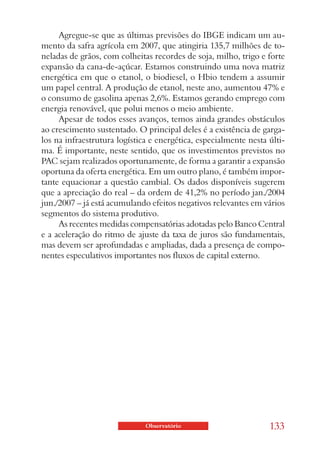 Agregue-se que as últimas previsões do IBGE indicam um au-
mento da safra agrícola em 2007, que atingiria 135,7 milhões de to-
neladas de grãos, com colheitas recordes de soja, milho, trigo e forte
expansão da cana-de-açúcar. Estamos construindo uma nova matriz
energética em que o etanol, o biodiesel, o Hbio tendem a assumir
um papel central. A produção de etanol, neste ano, aumentou 47% e
o consumo de gasolina apenas 2,6%. Estamos gerando emprego com
energia renovável, que polui menos o meio ambiente.
     Apesar de todos esses avanços, temos ainda grandes obstáculos
ao crescimento sustentado. O principal deles é a existência de garga-
los na infraestrutura logística e energética, especialmente nesta últi-
ma. É importante, neste sentido, que os investimentos previstos no
PAC sejam realizados oportunamente, de forma a garantir a expansão
oportuna da oferta energética. Em um outro plano, é também impor-
tante equacionar a questão cambial. Os dados disponíveis sugerem
que a apreciação do real – da ordem de 41,2% no período jan./2004
jun./2007 – já está acumulando efeitos negativos relevantes em vários
segmentos do sistema produtivo.
     As recentes medidas compensatórias adotadas pelo Banco Central
e a aceleração do ritmo de ajuste da taxa de juros são fundamentais,
mas devem ser aprofundadas e ampliadas, dada a presença de compo-
nentes especulativos importantes nos fluxos de capital externo.




                              Observatório                        133
 