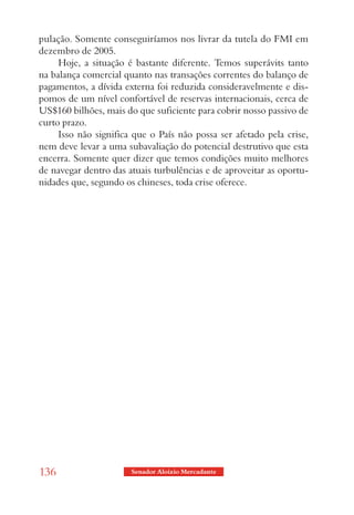 pulação. Somente conseguiríamos nos livrar da tutela do FMI em
dezembro de 2005.
     Hoje, a situação é bastante diferente. Temos superávits tanto
na balança comercial quanto nas transações correntes do balanço de
pagamentos, a dívida externa foi reduzida consideravelmente e dis-
pomos de um nível confortável de reservas internacionais, cerca de
US$160 bilhões, mais do que suficiente para cobrir nosso passivo de
curto prazo.
     Isso não significa que o País não possa ser afetado pela crise,
nem deve levar a uma subavaliação do potencial destrutivo que esta
encerra. Somente quer dizer que temos condições muito melhores
de navegar dentro das atuais turbulências e de aproveitar as oportu-
nidades que, segundo os chineses, toda crise oferece.




136                    Senador Aloizio Mercadante
 
