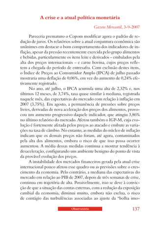 A crise e a atual política monetária
                                            Gazeta Mercantil, 3-9-2007

     Pareceria prematuro o Copom modificar agora o padrão de re-
dução de juros. Os relatórios sobre a atual conjuntura econômica são
unânimes em destacar o bom comportamento dos indicadores de in-
flação, apesar da pressão recentemente exercida pelo grupo alimentos
e bebidas, particularmente os itens leite e derivados – embalados pela
alta dos preços internacionais – e carne bovina, cujos preços refle-
tem a chegada do período de entresafra. Com exclusão destes itens,
o Índice de Preços ao Consumidor Amplo (IPCA) de julho passado
mostraria uma deflação de 0,06%, em vez do aumento de 0,24% efe-
tivamente registrado.
     No ano, até julho, o IPCA acumula uma alta de 2,32% e, nos
últimos 12 meses, de 3,74%, taxa quase similar à mediana, registrada
naquele mês, das expectativas do mercado com relação à inflação em
2007 (3,75%). Em agosto, a permanência de pressões sobre preços
livres, derivadas de nova aceleração dos preços dos alimentos, provo-
cou um aumento progressivo daquele indicador, que atingiu 3,86%
no último relatório do mercado. Afetou também o IGP-M, cuja evo-
lução é fortemente afetada pelos preços ao atacado e embute as varia-
ções na taxa de câmbio. No entanto, as medidas do núcleo de inflação
indicam que os demais preços não foram, até agora, contaminados
pela alta dos alimentos, embora o risco de que isso possa ocorrer
aumentou. A média dessas medidas continua a mostrar tendência à
desaceleração, configurando um ambiente benigno do ponto de vista
da provável evolução dos preços.
     A instabilidade dos mercados financeiros gerada pela atual crise
internacional pouco afetou esse quadro ou as previsões sobre o cres-
cimento da economia. Pelo contrário, a mediana das expectativas do
mercado em relação ao PIB de 2007, depois de três semanas de crise,
continua em trajetória de alta. Possivelmente, isso se deve à convic-
ção de que a situação das contas externas, com a redução da exposição
cambial da economia, diminui muito, embora não exclua, o risco
de contágio das turbulências associadas ao ajuste da “bolha imo-

                             Observatório                        137
 
