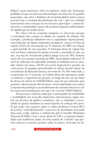 biliária” norte-americana. Salvo na hipótese, ainda não claramente
perfilada, de que esse processo desemboque em uma crise de grandes
proporções, que afete a dinâmica da economia global, parece pouco
provável que a eventual desvalorização do real – que em realidade
representaria uma correção da sua excessiva apreciação – assuma di-
mensões e continuidade capazes de produzir impactos inflacionários
de significação no médio prazo.
      Na esfera real da economia tampouco se observam ameaças
à sustentação dos avanços já obtidos no controle da inflação. Por
exemplo, a produção industrial vem se expandindo vigorosamente,
especialmente em alguns segmentos estratégicos, como o de bens de
capital (18,5% de crescimento no 2º trimestre de 2007 em relação
a igual período do ano passado). A formação bruta de capital fixo
está em franca expansão há quatro semestres, prevendo-se que, no
ano, sua taxa de crescimento poderá atingir cerca de 10%, bastante
acima do crescimento esperado do PIB e da produção industrial. O
nível de utilização da capacidade instalada na indústria tem se man-
tido estável, em torno a 82,4%. Isso torna improvável a geração, no
curto prazo, de gargalos generalizados na oferta, mesmo diante do
crescimento da demanda interna, em torno de 7%. Por outro lado, a
recuperação, no 1º semestre, do volume físico de exportações tende
a confirmar a expectativa de geração, ao longo do ano, de um fluxo
de divisas da ordem de US$160 bilhões, mais do que suficiente para
garantir o abastecimento dos insumos e bens importados necessários
à expansão da produção e ao atendimento do consumo interno (o sal-
do comercial estimado para este ano é de cerca de US$43 bilhões).
      Dentro desse contexto, ainda que o atual quadro de volatilidade
e instabilidade dos mercados financeiros internacionais sugira cau-
tela nas decisões de política econômica, não se vislumbra a neces-
sidade de ajustes imediatos na atual trajetória de redução dos juros.
O que pode, sim, requerer ajuste é a tática do Banco Central (BC)
de acelerar “extraoficialmente” o processo de desinflação, buscando
uma meta oculta, inferior à estabelecida pelo Conselho Monetário
Nacional (CMN). Com a meta oficial de 4,5%, a economia dispõe,
dadas suas tendências atuais, de uma espécie de “colchão” que per-
mite absorver eventuais pressões sobre os preços, derivadas de de-

138                    Senador Aloizio Mercadante
 