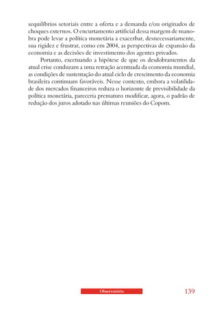 sequilíbrios setoriais entre a oferta e a demanda e/ou originados de
choques externos. O encurtamento artificial dessa margem de mano-
bra pode levar a política monetária a exacerbar, desnecessariamente,
sua rigidez e frustrar, como em 2004, as perspectivas de expansão da
economia e as decisões de investimento dos agentes privados.
      Portanto, excetuando a hipótese de que os desdobramentos da
atual crise conduzam a uma retração acentuada da economia mundial,
as condições de sustentação do atual ciclo de crescimento da economia
brasileira continuam favoráveis. Nesse contexto, embora a volatilida-
de dos mercados financeiros reduza o horizonte de previsibilidade da
política monetária, pareceria prematuro modificar, agora, o padrão de
redução dos juros adotado nas últimas reuniões do Copom.




                             Observatório                       139
 