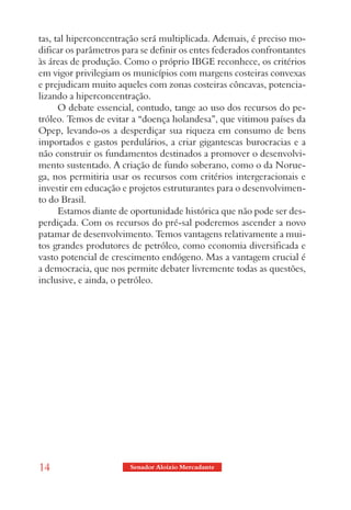 tas, tal hiperconcentração será multiplicada. Ademais, é preciso mo-
dificar os parâmetros para se definir os entes federados confrontantes
às áreas de produção. Como o próprio IBGE reconhece, os critérios
em vigor privilegiam os municípios com margens costeiras convexas
e prejudicam muito aqueles com zonas costeiras côncavas, potencia-
lizando a hiperconcentração.
      O debate essencial, contudo, tange ao uso dos recursos do pe-
tróleo. Temos de evitar a “doença holandesa”, que vitimou países da
Opep, levando-os a desperdiçar sua riqueza em consumo de bens
importados e gastos perdulários, a criar gigantescas burocracias e a
não construir os fundamentos destinados a promover o desenvolvi-
mento sustentado. A criação de fundo soberano, como o da Norue-
ga, nos permitiria usar os recursos com critérios intergeracionais e
investir em educação e projetos estruturantes para o desenvolvimen-
to do Brasil.
      Estamos diante de oportunidade histórica que não pode ser des-
perdiçada. Com os recursos do pré-sal poderemos ascender a novo
patamar de desenvolvimento. Temos vantagens relativamente a mui-
tos grandes produtores de petróleo, como economia diversificada e
vasto potencial de crescimento endógeno. Mas a vantagem crucial é
a democracia, que nos permite debater livremente todas as questões,
inclusive, e ainda, o petróleo.




14                      Senador Aloizio Mercadante
 