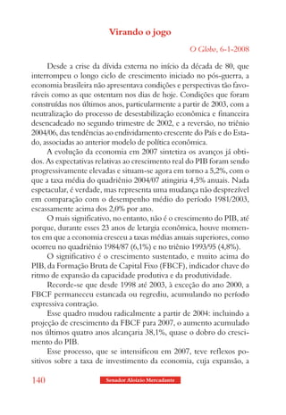 Virando o jogo
                                                     O Globo, 6-1-2008

      Desde a crise da dívida externa no início da década de 80, que
interrompeu o longo ciclo de crescimento iniciado no pós-guerra, a
economia brasileira não apresentava condições e perspectivas tão favo-
ráveis como as que ostentam nos dias de hoje. Condições que foram
construídas nos últimos anos, particularmente a partir de 2003, com a
neutralização do processo de desestabilização econômica e financeira
desencadeado no segundo trimestre de 2002, e a reversão, no triênio
2004/06, das tendências ao endividamento crescente do País e do Esta-
do, associadas ao anterior modelo de política econômica.
      A evolução da economia em 2007 sintetiza os avanços já obti-
dos. As expectativas relativas ao crescimento real do PIB foram sendo
progressivamente elevadas e situam-se agora em torno a 5,2%, com o
que a taxa média do quadriênio 2004/07 atingiria 4,5% anuais. Nada
espetacular, é verdade, mas representa uma mudança não desprezível
em comparação com o desempenho médio do período 1981/2003,
escassamente acima dos 2,0% por ano.
      O mais significativo, no entanto, não é o crescimento do PIB, até
porque, durante esses 23 anos de letargia econômica, houve momen-
tos em que a economia cresceu a taxas médias anuais superiores, como
ocorreu no quadriênio 1984/87 (6,1%) e no triênio 1993/95 (4,8%).
      O significativo é o crescimento sustentado, e muito acima do
PIB, da Formação Bruta de Capital Fixo (FBCF), indicador chave do
ritmo de expansão da capacidade produtiva e da produtividade.
      Recorde-se que desde 1998 até 2003, à exceção do ano 2000, a
FBCF permaneceu estancada ou regrediu, acumulando no período
expressiva contração.
      Esse quadro mudou radicalmente a partir de 2004: incluindo a
projeção de crescimento da FBCF para 2007, o aumento acumulado
nos últimos quatro anos alcançaria 38,1%, quase o dobro do cresci-
mento do PIB.
      Esse processo, que se intensificou em 2007, teve reflexos po-
sitivos sobre a taxa de investimento da economia, cuja expansão, a

140                     Senador Aloizio Mercadante
 