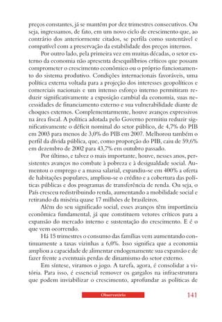 preços constantes, já se mantém por dez trimestres consecutivos. Ou
seja, ingressamos, de fato, em um novo ciclo de crescimento que, ao
contrário dos anteriormente citados, se perfila como sustentável e
compatível com a preservação da estabilidade dos preços internos.
      Por outro lado, pela primeira vez em muitas décadas, o setor ex-
terno da economia não apresenta desequilíbrios críticos que possam
comprometer o crescimento econômico ou o próprio funcionamen-
to do sistema produtivo. Condições internacionais favoráveis, uma
política externa voltada para a projeção dos interesses geopolíticos e
comerciais nacionais e um intenso esforço interno permitiram re-
duzir significativamente a exposição cambial da economia, suas ne-
cessidades de financiamento externo e sua vulnerabilidade diante de
choques externos. Complementarmente, houve avanços expressivos
na área fiscal. A política adotada pelo Governo permitiu reduzir sig-
nificativamente o déficit nominal do setor público, de 4,7% do PIB
em 2003 para menos de 3,0% do PIB em 2007. Melhorou também o
perfil da dívida pública, que, como proporção do PIB, caiu de 59,6%
em dezembro de 2002 para 43,7% em outubro passado.
      Por último, e talvez o mais importante, houve, nesses anos, per-
sistentes avanços no combate à pobreza e à desigualdade social. Au-
mentou o emprego e a massa salarial, expandiu-se em 400% a oferta
de habitações populares, ampliou-se o crédito e a cobertura das polí-
ticas públicas e dos programas de transferência de renda. Ou seja, o
País cresceu redistribuindo renda, aumentando a mobilidade social e
retirando da miséria quase 17 milhões de brasileiros.
      Além do seu significado social, esses avanços têm importância
econômica fundamental, já que constituem vetores críticos para a
expansão do mercado interno e sustentação do crescimento. E é o
que vem ocorrendo.
      Há 15 trimestres o consumo das famílias vem aumentando con-
tinuamente a taxas vizinhas a 6,0%. Isso significa que a economia
ampliou a capacidade de alimentar endogenamente sua expansão e de
fazer frente a eventuais perdas de dinamismo do setor externo.
      Em síntese, viramos o jogo. A tarefa, agora, é consolidar a vi-
tória. Para isso, é essencial remover os gargalos na infraestrutura
que podem inviabilizar o crescimento, aprofundar as políticas de

                             Observatório                        141
 