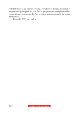 redistribuição e de inclusão social, fortalecer o Estado nacional e
ampliar o espaço político das forças progressistas comprometidas
com o desenvolvimento do País e com o aprimoramento da nossa
democracia.
     Um feliz 2008 para todos.




142                   Senador Aloizio Mercadante
 