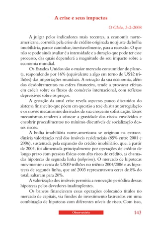 A crise e seus impactos
                                                   O Globo, 3-2-2008

      A julgar pelos indicadores mais recentes, a economia norte-
americana, corroída pela crise de crédito originada no ajuste da bolha
imobiliária, parece caminhar, inevitavelmente, para a recessão. O que
não se pode ainda avaliar é a intensidade e a duração que pode ter esse
processo, das quais dependerá a magnitude do seu impacto sobre a
economia mundial.
      Os Estados Unidos são o maior mercado consumidor do plane-
ta, respondendo por 16% (equivalente a algo em torno de US$2 tri-
lhões) das importações mundiais. A retração da sua economia, além
dos desdobramentos na esfera financeira, tende a provocar efeitos
em cadeia sobre os fluxos de comércio internacional, com reflexos
depressivos sobre os preços.
      A gestação da atual crise revela aspectos pouco discutidos do
sistema financeiro que põem em questão a tese da sua autorregulação
e os novos mecanismos derivados de sua crescente sofisticação. Esses
mecanismos tendem a ofuscar a gravidade dos riscos envolvidos e
encobrir procedimentos no mínimo discutíveis de socialização des-
ses riscos.
      A bolha imobiliária norte-americana se originou na extraor-
dinária valorização real dos imóveis residenciais (85% entre 2001 e
2006), sustentada pela expansão do crédito imobiliário, que, a partir
de 2004, foi alimentada principalmente por operações de crédito de
longo prazo com pessoas físicas com alto risco de crédito, as chama-
das hipotecas de segunda linha (subprime). O mercado de hipotecas
movimentou cerca de US$9 trilhões no triênio 2004/2006 e as hipo-
tecas de segunda linha, que até 2003 representavam cerca de 8% do
total, saltaram para 20%.
      A valorização dos imóveis permitia a renovação periódica dessas
hipotecas pelos devedores inadimplentes.
      Os bancos financiavam essas operações colocando títulos no
mercado de capitais, via fundos de investimento lastreados em uma
combinação de hipotecas com diferentes níveis de risco. Com isso,

                              Observatório                        143
 