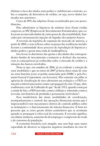 diluíam o risco dos títulos mais podres e viabilizavam a emissão, so-
bre o conjunto, de derivativos de crédito, ou seja, novos títulos las-
treados nos anteriores.
      Cerca de 80% das subprimes foram securitizados por esse proce-
dimento.
      Para administrar as hipotecas de máximo risco foram criadas
empresas, as SIV (Empresas de Investimentos Estruturados), que co-
locavam no mercado títulos de curto prazo de alta rentabilidade, ban-
cados por circunstanciais injeções de liquidez dos próprios bancos.
      A reversão da trajetória de expansão do mercado de imóveis, a
partir de 2005, e seus reflexos sobre os preços das residências inviabi-
lizaram a continuidade desse processo de reprodução de hipotecas e
títulos podres e gerou uma onda de inadimplência.
      Isso levou os detentores das quotas e dos títulos dos correspon-
dentes fundos de investimento a tentarem se desfazer dos mesmos,
com as consequências já conhecidas sobre o mercado de crédito e a
situação dos bancos envolvidos.
      Note-se que, em outubro de 2006, já era evidente a retração do
setor imobiliário e que no início de 2007 já havia claros sinais de crise
no setor bancário (com as perdas anunciadas pelo HSBC e pela Fre-
mont General Corporation, em fevereiro). Mas somente em julho as
agências de classificação de risco alterariam sua avaliação e o FED co-
meçaria a intervir para tentar conter a propagação da crise. O que, aliás,
confirmaria a tese de Galbraith de que “desde 1913, quando começou
a existir de fato, o FED tem tido, contra a inflação e sobretudo contra a
recessão, um histórico de profunda e permanente irrelevância”.
      Essa insuficiência das atuais modalidades de coordenação,
acompanhamento e controle das operações financeiras mostra que é
imprescindível criar mecanismos efetivos de controle público sobre
as instituições e o funcionamento do sistema financeiro. É bom ter
presente que as crises geram efeitos assimétricos que se acentuam
quando se propagam à esfera real da economia. E recessão significa,
em última instância, aumento do desemprego e compressão da renda
e do consumo da população.
      A economia brasileira será atingida, mas tem hoje uma maior
capacidade de absorver os impactos negativos imediatos da crise fi-

144                      Senador Aloizio Mercadante
 