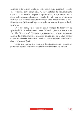 nanceira e de limitar os efeitos internos de uma eventual recessão
da economia norte-americana. As necessidades de financiamento
externo da economia são pouco significativas, nossos mercados de
exportação são diversificados, a redução do endividamento externo e
aumento das reservas asseguram elevado grau de solvência e o cres-
cimento econômico está hoje assentado em vetores internos de di-
namismo.
      De outro lado, o processo de desvalorização do dólar deve se
aprofundar e com ele o maior calote da história, como advertiu a re-
vista The Economist. O Citybank, que coordenava os bancos credores
na crise da dívida externa, já amargou um prejuízo de US$20 bilhões
e demitiu 14.000 funcionários. E o FMI permanece em um incômo-
do e profundo silêncio.
      Será que o mundo será o mesmo depois desta crise? Pelo menos
parte do discurso conservador obrigatoriamente terá de mudar.




                             Observatório                      145
 