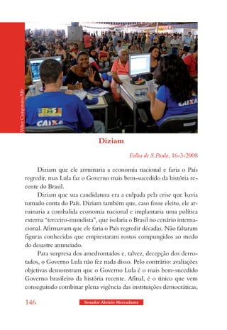 Valter Campanato/ABr




                                                     Diziam
                                                                    Folha de S.Paulo, 16-3-2008

                            Diziam que ele arruinaria a economia nacional e faria o País
                       regredir, mas Lula faz o Governo mais bem-sucedido da história re-
                       cente do Brasil.
                            Diziam que sua candidatura era a culpada pela crise que havia
                       tomado conta do País. Diziam também que, caso fosse eleito, ele ar-
                       ruinaria a combalida economia nacional e implantaria uma política
                       externa “terceiro-mundista”, que isolaria o Brasil no cenário interna-
                       cional. Afirmavam que ele faria o País regredir décadas. Não faltaram
                       figuras conhecidas que emprestaram rostos compungidos ao medo
                       do desastre anunciado.
                            Para surpresa dos amedrontados e, talvez, decepção dos derro-
                       tados, o Governo Lula não fez nada disso. Pelo contrário: avaliações
                       objetivas demonstram que o Governo Lula é o mais bem-sucedido
                       Governo brasileiro da história recente. Afinal, é o único que vem
                       conseguindo combinar plena vigência das instituições democráticas,

                       146                     Senador Aloizio Mercadante
 