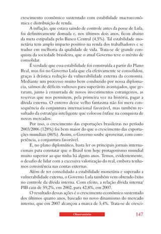 crescimento econômico sustentado com estabilidade macroeconô-
mica e distribuição de renda.
      A inflação, que estava saindo de controle antes da posse de Lula,
foi definitivamente domada e, nos últimos dois anos, ficou abaixo
da meta estipulada pelo Banco Central (4,5%). Tal estabilidade mo-
netária tem amplo impacto positivo na renda dos trabalhadores e se
traduz em melhoria da qualidade de vida. Trata-se de grande con-
quista da sociedade brasileira, que o atual Governo teve o mérito de
consolidar.
      É verdade que essa estabilidade foi construída a partir do Plano
Real, mas foi no Governo Lula que ela efetivamente se consolidou,
graças à drástica redução da vulnerabilidade externa da economia.
Mediante um processo muito bem conduzido por nossa diploma-
cia, saímos de déficits vultosos para superávits avantajados, que ge-
raram, junto à enxurrada de novos investimentos estrangeiros, as
reservas que nos permitem, pela primeira vez na história, pagar a
dívida externa. O enterro desse velho fantasma não foi mera con-
sequência da conjuntura internacional favorável, mas também re-
sultado da estratégia inteligente que colocou ênfase na conquista de
novos mercados.
      Por isso, o crescimento das exportações brasileiras no período
2003/2006 (128%) foi bem maior do que o crescimento das exporta-
ções mundiais (86%). Assim, o Governo soube aproveitar, com com-
petência, a conjuntura favorável.
      E, no plano diplomático, basta ler os principais jornais interna-
cionais para constatar que o Brasil tem hoje protagonismo mundial
muito superior ao que tinha há alguns anos. Temos, evidentemente,
o desafio de lidar com a excessiva valorização do real, embora tenha-
mos consistência nas contas externas.
      Além de ter consolidado a estabilidade monetária e superado a
vulnerabilidade externa, o Governo Lula também vem obtendo êxito
no controle da dívida interna. Com efeito, a relação dívida interna/
PIB caiu de 59,2%, em 2002, para 42,8%, em 2007.
      O resultado dessas ações é o crescimento econômico sustentado
dos últimos quatro anos, baseado no novo dinamismo do mercado
interno, que em 2007 alcançou a marca de 5,4%. Trata-se de cresci-

                              Observatório                        147
 