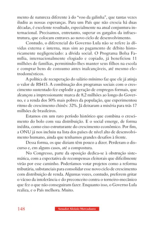mento de natureza diferente à do “voo da galinha”, que tantas vezes
iludiu as nossas esperanças. Para um País que não crescia há duas
décadas, é excelente resultado, especialmente na atual conjuntura in-
ternacional. Precisamos, entretanto, superar os gargalos da infraes-
trutura, que colocam entraves ao novo ciclo de desenvolvimento.
      Contudo, o diferencial do Governo Lula não se refere às dí-
vidas externa e interna, mas sim ao pagamento de débito histo-
ricamente negligenciado: a dívida social. O Programa Bolsa Fa-
mília, internacionalmente elogiado e copiado, já beneficiou 11
milhões de famílias, permitindo-lhes manter seus filhos na escola
e comprar bens de consumo antes inalcançáveis, até mesmo ele-
trodomésticos.
      A política de recuperação do salário mínimo faz que ele já atinja
o valor de R$415. A combinação dos programas sociais com o cres-
cimento sustentado fez explodir a geração de empregos formais, que
alcançou a impressionante marca de 8,2 milhões ao longo do Gover-
no, e a renda dos 50% mais pobres da população, que experimentou
ritmo de crescimento chinês: 32%. Já deixaram a miséria para trás 17
milhões de brasileiros.
      Estamos em um raro período histórico que combina o cresci-
mento do bolo com sua distribuição. E o social emerge, de forma
inédita, como eixo estruturante do crescimento econômico. Por fim,
a ONU já nos incluiu na lista dos países de nível alto de desenvolvi-
mento humano, ainda que tenhamos grandes desafios à frente.
      Dessa forma, os que diziam têm pouco a dizer. Perderam o dis-
curso e, em alguns casos, até a compostura.
      No Congresso, parte da oposição dedica-se à obstrução siste-
mática, com a expectativa de recompensas eleitorais que dificilmente
virão por esse caminho. Poderíamos votar projetos como a reforma
tributária, substanciais para consolidar esse novo ciclo de crescimento
com distribuição de renda. Algumas vozes, contudo, preferem gritar
o vácuo da intolerância e do preconceito contra o torneiro-mecânico
que fez o que não conseguiram fazer. Enquanto isso, o Governo Lula
realiza, e o País melhora. Muito.



148                     Senador Aloizio Mercadante
 