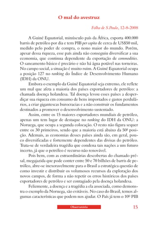 O mal do avestruz

                                            Folha de S.Paulo, 12-8-2008

      A Guiné Equatorial, minúsculo país da África, exporta 400.000
barris de petróleo por dia e tem PIB per capita de cerca de US$50 mil,
medido pelo poder de compra, o nono maior do mundo. Porém,
apesar dessa riqueza, esse país ainda não conseguiu diversificar a sua
economia, que continua dependente da exportação de commodities.
O saneamento básico é precário e não há água potável nas torneiras.
No campo social, a situação é muito ruim. A Guiné Equatorial ocupa
a posição 127 no ranking do Índice de Desenvolvimento Humano
(IDH) da ONU.
      Embora o exemplo da Guiné Equatorial seja extremo, ele reflete
um mal que afeta a maioria dos países exportadores de petróleo: a
chamada doença holandesa. Tal doença levou esses países a desper-
diçar sua riqueza em consumo de bens importados e gastos perdulá-
rios, a criar gigantescas burocracias e a não construir os fundamentos
destinados a promover o desenvolvimento sustentado.
      Assim, entre os 15 maiores exportadores mundiais de petróleo,
apenas um tem lugar de destaque no ranking do IDH da ONU: a
Noruega, que ocupa a segunda colocação. O resto não figura sequer
entre os 30 primeiros, sendo que a maioria está abaixo da 50ª posi-
ção. Ademais, as economias desses países ainda são, em geral, pou-
co diversificadas e fortemente dependentes das divisas do petróleo.
Trata-se de verdadeira tragédia que condena tais nações a um futuro
incerto, já que o petróleo é recurso não renovável.
      Pois bem, com as extraordinárias descobertas do chamado pré-
sal, megajazida que pode conter entre 50 e 70 bilhões de barris de pe-
tróleo, abre-se inexoravelmente para o Brasil a estratégica questão de
como investir e distribuir os volumosos recursos da exploração dos
novos campos, de forma a não repetir os erros históricos dos países
exportadores de petróleo e ser contagiado pela doença holandesa.
      Felizmente, a doença e a tragédia a ela associada, como demons-
tra o exemplo da Noruega, são evitáveis. No caso do Brasil, temos al-
gumas características que podem nos ajudar. O País já tem o 10º PIB

                             Observatório                           15
 
