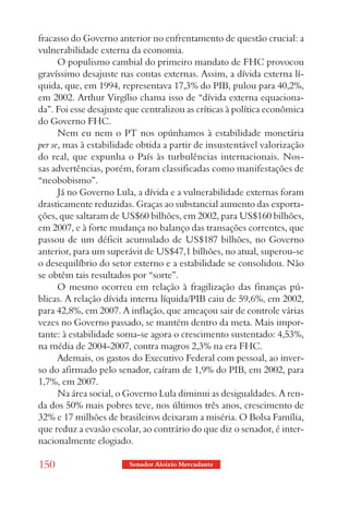 fracasso do Governo anterior no enfrentamento de questão crucial: a
vulnerabilidade externa da economia.
      O populismo cambial do primeiro mandato de FHC provocou
gravíssimo desajuste nas contas externas. Assim, a dívida externa lí-
quida, que, em 1994, representava 17,3% do PIB, pulou para 40,2%,
em 2002. Arthur Virgílio chama isso de “dívida externa equaciona-
da”. Foi esse desajuste que centralizou as críticas à política econômica
do Governo FHC.
      Nem eu nem o PT nos opúnhamos à estabilidade monetária
per se, mas à estabilidade obtida a partir de insustentável valorização
do real, que expunha o País às turbulências internacionais. Nos-
sas advertências, porém, foram classificadas como manifestações de
“neobobismo”.
      Já no Governo Lula, a dívida e a vulnerabilidade externas foram
drasticamente reduzidas. Graças ao substancial aumento das exporta-
ções, que saltaram de US$60 bilhões, em 2002, para US$160 bilhões,
em 2007, e à forte mudança no balanço das transações correntes, que
passou de um déficit acumulado de US$187 bilhões, no Governo
anterior, para um superávit de US$47,1 bilhões, no atual, superou-se
o desequilíbrio do setor externo e a estabilidade se consolidou. Não
se obtêm tais resultados por “sorte”.
      O mesmo ocorreu em relação à fragilização das finanças pú-
blicas. A relação dívida interna líquida/PIB caiu de 59,6%, em 2002,
para 42,8%, em 2007. A inflação, que ameaçou sair de controle várias
vezes no Governo passado, se mantém dentro da meta. Mais impor-
tante: à estabilidade soma-se agora o crescimento sustentado: 4,53%,
na média de 2004-2007, contra magros 2,3% na era FHC.
      Ademais, os gastos do Executivo Federal com pessoal, ao inver-
so do afirmado pelo senador, caíram de 1,9% do PIB, em 2002, para
1,7%, em 2007.
      Na área social, o Governo Lula diminui as desigualdades. A ren-
da dos 50% mais pobres teve, nos últimos três anos, crescimento de
32% e 17 milhões de brasileiros deixaram a miséria. O Bolsa Família,
que reduz a evasão escolar, ao contrário do que diz o senador, é inter-
nacionalmente elogiado.

150                     Senador Aloizio Mercadante
 