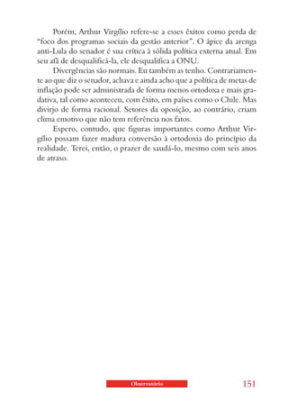 Porém, Arthur Virgílio refere-se a esses êxitos como perda de
“foco dos programas sociais da gestão anterior”. O ápice da arenga
anti-Lula do senador é sua crítica à sólida política externa atual. Em
seu afã de desqualificá-la, ele desqualifica a ONU.
      Divergências são normais. Eu também as tenho. Contrariamen-
te ao que diz o senador, achava e ainda acho que a política de metas de
inflação pode ser administrada de forma menos ortodoxa e mais gra-
dativa, tal como aconteceu, com êxito, em países como o Chile. Mas
divirjo de forma racional. Setores da oposição, ao contrário, criam
clima emotivo que não tem referência nos fatos.
      Espero, contudo, que figuras importantes como Arthur Vir-
gílio possam fazer madura conversão à ortodoxia do princípio da
realidade. Terei, então, o prazer de saudá-lo, mesmo com seis anos
de atraso.




                              Observatório                        151
 