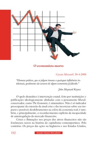 O economista morto

                                                Gazeta Mercantil, 30-4-2008

      “Homens práticos, que se julgam imunes a quaisquer influências in-
      telectuais, geralmente são escravos de algum economista já falecido.”

                                                   John Maynard Keynes

     O apelo dramático à intervenção estatal, feito por instituições e
publicações ideologicamente alinhadas com o pensamento liberal-
conservador, como The Economist, é sintomático. Não é só indicador
preocupante da extensão da atual crise e das incertezas sobre seu im-
pacto e possíveis desdobramentos na esfera da economia real; é tam-
bém, e principalmente, o reconhecimento explícito da incapacidade
de autorregulação do mercado financeiro.
     Crises e flutuações nos preços dos ativos financeiros não são
fenômenos novos na história do capitalismo contemporâneo. Pelo
contrário. Os preços das ações na Inglaterra e nos Estados Unidos,

152                        Senador Aloizio Mercadante
 