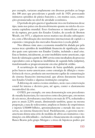 por exemplo, variaram amplamente em diversos períodos ao longo
dos 100 anos que precederam o grande crash de 1929, provocando
inúmeros episódios de pânico bancário e, em muitos casos, contra-
ções pronunciadas no nível de atividade econômica.
      O período do pós-guerra é igualmente rico em fenômenos desse
tipo, tanto nos países em desenvolvimento quanto no núcleo da eco-
nomia capitalista mundial. Esses fenômenos se intensificam a par-
tir da ruptura, por parte dos Estados Unidos, do acordo de Bretton
Woods, em 1971, e adquirem novos matizes nas décadas subsequen-
tes, com a liberalização dos movimentos internacionais de capital e a
expansão e integração dos mercados financeiros à escala global.
      Nos últimos vinte anos a economia mundial foi abalada por pelo
menos treze episódios de instabilidade financeira de significação, cinco
dos quais com epicentro nos Estados Unidos, incluindo a atual crise.
Esta se limitou, inicialmente, ao setor imobiliário norte-americano, cujo
boom de valorização a partir de 2001 serviu como incubadora do processo
especulativo com as hipotecas imobiliárias de segunda linha (subprime),
transformando-se progressivamente em crise global de crédito.
      A securitização de empréstimos de baixa qualidade, praticada
pelos bancos norte-americanos como estratégia de diluição e trans-
ferência de riscos, produziu um movimento capilar de contaminação
do sistema financeiro internacional, que afetou duramente bancos
nos Estados Unidos e algumas instituições européias.
      À diferença de outros eventos similares, neste caso a intervenção
estatal foi intensa e decisiva para, até agora, conter o alastramento
incontrolável da crise.
      O FED, por exemplo, em uma demonstração sem precedentes
de ousadia keynesiana, fez sucessivos cortes dos juros que, em menos
de seis meses, derrubaram a taxa básica em mais de 57%, reduzindo-a
para os atuais 2,25% anuais, diminuindo também, quase na mesma
proporção, a taxa de redescontos; ampliou os limites de empréstimos
e injetou US$400 bilhões, aproximadamente a metade das suas re-
servas, no sistema financeiro local. Paralelamente, o governo norte-
americano dotou uma série de medidas de alívio aos mutuários e ins-
tituições em dificuldades – incluindo o financiamento da compra do
Banco Bearns pelo grupo Morgan e a troca de hipotecas podres por

                               Observatório                         153
 