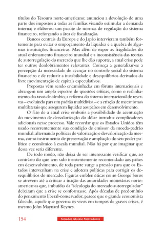 títulos do Tesouro norte-americano; anunciou a devolução de uma
parte dos impostos a todas as famílias visando estimular a demanda
interna; e elaborou um pacote de normas de regulação do sistema
financeiro, reforçando a área de fiscalização.
      Bancos centrais da Europa e do Japão intervieram também for-
temente para evitar o empoçamento da liquidez e a quebra de algu-
mas instituições financeiras. Mas além de expor as fragilidades do
atual ordenamento financeiro mundial e a inconsistência das teorias
de autorregulação do mercado que lhe dão suporte, a atual crise pode
ter outros desdobramentos relevantes. Começa a generalizar-se a
percepção da necessidade de avançar no controle social do sistema
financeiro e de reduzir a instabilidade e desequilíbrios derivados da
livre movimentação de capitais especulativos.
      Propostas vêm sendo encaminhadas em fóruns internacionais e
abrangem um amplo espectro de questões críticas, como o realinha-
mento das taxas de câmbio, a reforma do sistema internacional de reser-
vas – evoluindo para um padrão multidivisa – e a criação de mecanismos
multilaterais que assegurem liquidez aos países em desenvolvimento.
      O fato de a atual crise embutir a possibilidade de acentuação
do movimento de desvalorização do dólar introduz complicadores
adicionais nesse processo. Vale recordar que os Estados Unidos têm
usado recorrentemente sua condição de emissor da moeda-padrão
mundial, alternando políticas de valorização e desvalorização da mes-
ma, como instrumento de preservação e ampliação do seu poder po-
lítico e econômico à escala mundial. Não há por que imaginar que
dessa vez seria diferente.
      De todo modo, não deixa de ser interessante verificar que, ao
contrário do que tem sido insistentemente recomendado aos países
em desenvolvimento, de toda parte surge a pressão para que os Es-
tados intervenham na crise e adotem políticas para corrigir os de-
sequilíbrios do mercado. Figuras emblemáticas como George Soros
se atrevem até a criticar a inação das autoridades monetárias norte-
americanas que, imbuídas da “ideologia do mercado autorregulador”
deixaram que a crise se conformasse. Após décadas de predomínio
do pensamento liberal-conservador, parece que o grande economista
falecido, aquele que governa os vivos em tempos de graves crises, é
mesmo John Maynard Keynes.

154                     Senador Aloizio Mercadante
 