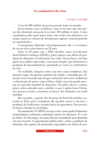 O combustível da crise

                                                  O Globo, 4-5-2008

     Cerca de 850 milhões de pessoas passam fome no mundo.
     Já são muitas, mas o problema é que as recentes altas dos pre-
ços dos alimentos ameaçam levar mais 100 milhões à fome. Como
a população pobre gasta quase toda a sua renda com alimentos, em
muitas nações os esforços de décadas para superar a miséria poderão
ser neutralizados.
     A insegurança alimentar está perigosamente alta e os estoques
de cereais são os mais baixos em 25 anos.
     Entre os 82 países que a FAO classifica como Low-Income
Food-Deficit Countries (LIFDC), países pobres com déficit de pro-
dução de alimentos, 37 enfrentam crise séria. Nessas horas, não falta
quem faça análises apressadas, como Jean Ziegler, que demonizou a
produção de biocombustíveis, apontando-os como os combustíveis
da crise.
     Na realidade, situações como essa têm causas complexas. Em
primeiro lugar, há questão estrutural de fundo: a demanda por ali-
mentos vem crescendo mais do que a oferta há vários anos. A afluência
e urbanização de países como China e Índia exercem grande pres-
são no mercado mundial de alimentos. Os pobres desses e outros
países estão comendo mais e melhor, o que é muito bom. Porém,
esse processo tende a aumentar os preços dos alimentos em escala
mundial.
     Em segundo, a grande alta do preço do barril do petróleo au-
menta os fretes para o transporte dos pesados cereais e encarece a
produção de fertilizantes, insumo básico da agricultura. Em terceiro,
há fatores climáticos envolvidos.
     Na maioria dos 37 LIFDC em que a crise é mais aguda, fenômenos
meteorológicos reduziram a produção interna de alimentos. É o caso
do Haiti e da Nicarágua, nos quais furacões inundaram áreas plantadas
em anos recentes. O aquecimento global tende a esfriar a produção de
alimentos. Em quarto, há movimento especulativo nas bolsas de com-

                             Observatório                       155
 
