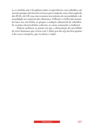 ta, o caminho não é locupletar todos os agricultores com subsídios, até
mesmo porque não haveria recursos para competir com a farra agrícola
dos EUA e da UE, mas sim restaurar um mínimo de racionalidade e de
moralidade no comércio dos alimentos. O Brasil e o G20 estão tentan-
do fazer isso em Doha, ao propor a redução substancial de subsídios.
Se os países desenvolvidos cederem, as coisas começarão a melhorar.
      Podem melhorar ao ponto em que a alimentação do um bilhão
de seres humanos que vivem com 1 dólar por dia seja tão boa quanto
à das vacas européias, que recebem o triplo.




                              Observatório                        157
 