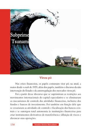 Virou pó
      Nas crises financeiras, os papéis costumam virar pó; na atual, a
maior desde o crash de 1929, além dos papéis, também o discurso da não
intervenção do Estado e da autorregulação dos mercados virou pó.
      Foi a partir desse discurso que se suprimiram as restrições aos
movimentos internacionais do capital especulativo e se eliminaram
os mecanismos de controle das atividades financeiras, inclusive dos
fundos e bancos de investimento. Foi também em função dele que
se esvaziaram as atividades de controle e fiscalização dos bancos cen-
trais e se outorgou total autonomia às instituições financeiras para
criar instrumentos derivativos de transferência e diluição de riscos e
alavancar suas operações.

158                     Senador Aloizio Mercadante
 