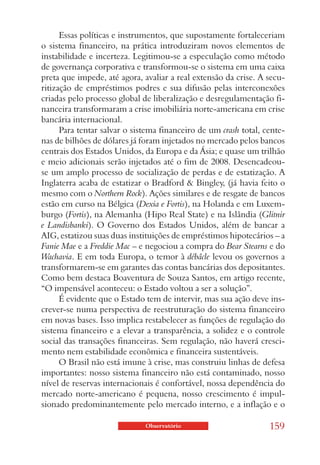 Essas políticas e instrumentos, que supostamente fortaleceriam
o sistema financeiro, na prática introduziram novos elementos de
instabilidade e incerteza. Legitimou-se a especulação como método
de governança corporativa e transformou-se o sistema em uma caixa
preta que impede, até agora, avaliar a real extensão da crise. A secu-
ritização de empréstimos podres e sua difusão pelas interconexões
criadas pelo processo global de liberalização e desregulamentação fi-
nanceira transformaram a crise imobiliária norte-americana em crise
bancária internacional.
      Para tentar salvar o sistema financeiro de um crash total, cente-
nas de bilhões de dólares já foram injetados no mercado pelos bancos
centrais dos Estados Unidos, da Europa e da Ásia; e quase um trilhão
e meio adicionais serão injetados até o fim de 2008. Desencadeou-
se um amplo processo de socialização de perdas e de estatização. A
Inglaterra acaba de estatizar o Bradford & Bingley, (já havia feito o
mesmo com o Northern Rock). Ações similares e de resgate de bancos
estão em curso na Bélgica (Dexia e Fortis), na Holanda e em Luxem-
burgo (Fortis), na Alemanha (Hipo Real State) e na Islândia (Glitnir
e Landisbanki). O Governo dos Estados Unidos, além de bancar a
AIG, estatizou suas duas instituições de empréstimos hipotecários – a
Fanie Mae e a Freddie Mac – e negociou a compra do Bear Stearns e do
Wachavia. E em toda Europa, o temor à débâcle levou os governos a
transformarem-se em garantes das contas bancárias dos depositantes.
Como bem destaca Boaventura de Souza Santos, em artigo recente,
“O impensável aconteceu: o Estado voltou a ser a solução”.
      É evidente que o Estado tem de intervir, mas sua ação deve ins-
crever-se numa perspectiva de reestruturação do sistema financeiro
em novas bases. Isso implica restabelecer as funções de regulação do
sistema financeiro e a elevar a transparência, a solidez e o controle
social das transações financeiras. Sem regulação, não haverá cresci-
mento nem estabilidade econômica e financeira sustentáveis.
      O Brasil não está imune à crise, mas construiu linhas de defesa
importantes: nosso sistema financeiro não está contaminado, nosso
nível de reservas internacionais é confortável, nossa dependência do
mercado norte-americano é pequena, nosso crescimento é impul-
sionado predominantemente pelo mercado interno, e a inflação e o

                              Observatório                        159
 