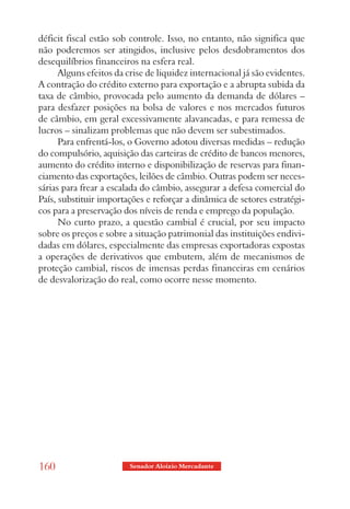 déficit fiscal estão sob controle. Isso, no entanto, não significa que
não poderemos ser atingidos, inclusive pelos desdobramentos dos
desequilíbrios financeiros na esfera real.
      Alguns efeitos da crise de liquidez internacional já são evidentes.
A contração do crédito externo para exportação e a abrupta subida da
taxa de câmbio, provocada pelo aumento da demanda de dólares –
para desfazer posições na bolsa de valores e nos mercados futuros
de câmbio, em geral excessivamente alavancadas, e para remessa de
lucros – sinalizam problemas que não devem ser subestimados.
      Para enfrentá-los, o Governo adotou diversas medidas – redução
do compulsório, aquisição das carteiras de crédito de bancos menores,
aumento do crédito interno e disponibilização de reservas para finan-
ciamento das exportações, leilões de câmbio. Outras podem ser neces-
sárias para frear a escalada do câmbio, assegurar a defesa comercial do
País, substituir importações e reforçar a dinâmica de setores estratégi-
cos para a preservação dos níveis de renda e emprego da população.
      No curto prazo, a questão cambial é crucial, por seu impacto
sobre os preços e sobre a situação patrimonial das instituições endivi-
dadas em dólares, especialmente das empresas exportadoras expostas
a operações de derivativos que embutem, além de mecanismos de
proteção cambial, riscos de imensas perdas financeiras em cenários
de desvalorização do real, como ocorre nesse momento.




160                      Senador Aloizio Mercadante
 