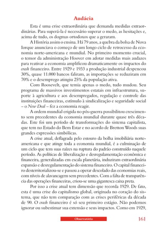 Audácia
      Esta é uma crise extraordinária que demanda medidas extraor-
dinárias. Para superá-la é necessário superar o medo, as hesitações e,
acima de tudo, os dogmas ortodoxos que a geraram.
      A História assim o ensina. Há 79 anos, a quebra da bolsa de Nova
Iorque anunciava o começo de um longo ciclo de retrocesso da eco-
nomia norte-americana e mundial. No primeiro momento crucial,
o temor da administração Hoover em adotar medidas mais audazes
para reativar a economia amplificou dramaticamente os impactos do
crash financeiro. Entre 1929 e 1933 a produção industrial despencou
30%, quase 11.000 bancos faliram, as importações se reduziram em
70% e o desemprego atingiu 25% da população ativa.
      Com Roosevelt, que temia apenas o medo, tudo mudou. Seu
programa de massivos investimentos estatais em infraestrutura, su-
porte à agricultura e aos desempregados, regulação e controle das
instituições financeiras, estímulo à sindicalização e seguridade social
– o New Deal – fez a economia reagir.
      A ordem mundial erigida no pós-guerra possibilitou crescimen-
to sem precedentes da economia mundial durante quase três déca-
das. Este foi um período de transformações do sistema capitalista,
que tem no Estado do Bem Estar e no acordo de Bretton Woods suas
grandes expressões simbólicas.
      A crise atual, deflagrada pelo estouro da bolha imobiliária norte-
americana e que atinge toda a economia mundial, é a culminação de
um ciclo que tem suas raízes na ruptura do padrão construído naquele
período. As políticas de liberalização e desregulamentação econômica e
financeira, generalizadas em escala planetária, induziram extraordinária
expansão e desregulamentação do sistema financeiro. O capital financei-
ro desterritorializou-se e passou a operar descolado das economias reais,
com níveis de alavancagem sem precedentes. Com a falta de transparên-
cia das operações financeiras, criou-se uma gigantesca caixa preta.
      Por isso a crise atual tem dimensão que recorda 1929. De fato,
esta é uma crise do capitalismo global, originada no coração do sis-
tema, que não tem comparação com as crises periféricas da década
de 90. O crash financeiro é só seu primeiro estágio. Não podemos
ignorar ou subestimar sua extensão e seus impactos. Como em 1929,

                               Observatório                         161
 