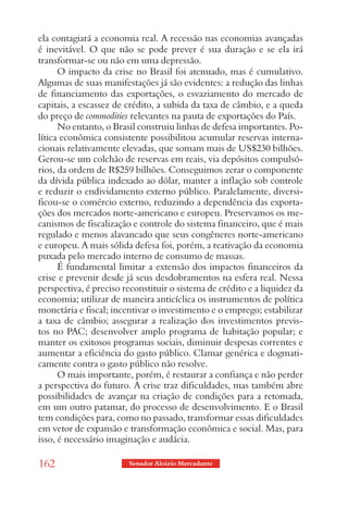 ela contagiará a economia real. A recessão nas economias avançadas
é inevitável. O que não se pode prever é sua duração e se ela irá
transformar-se ou não em uma depressão.
      O impacto da crise no Brasil foi atenuado, mas é cumulativo.
Algumas de suas manifestações já são evidentes: a redução das linhas
de financiamento das exportações, o esvaziamento do mercado de
capitais, a escassez de crédito, a subida da taxa de câmbio, e a queda
do preço de commodities relevantes na pauta de exportações do País.
      No entanto, o Brasil construiu linhas de defesa importantes. Po-
lítica econômica consistente possibilitou acumular reservas interna-
cionais relativamente elevadas, que somam mais de US$230 bilhões.
Gerou-se um colchão de reservas em reais, via depósitos compulsó-
rios, da ordem de R$259 bilhões. Conseguimos zerar o componente
da dívida pública indexado ao dólar, manter a inflação sob controle
e reduzir o endividamento externo público. Paralelamente, diversi-
ficou-se o comércio externo, reduzindo a dependência das exporta-
ções dos mercados norte-americano e europeu. Preservamos os me-
canismos de fiscalização e controle do sistema financeiro, que é mais
regulado e menos alavancado que seus congêneres norte-americano
e europeu. A mais sólida defesa foi, porém, a reativação da economia
puxada pelo mercado interno de consumo de massas.
      É fundamental limitar a extensão dos impactos financeiros da
crise e prevenir desde já seus desdobramentos na esfera real. Nessa
perspectiva, é preciso reconstituir o sistema de crédito e a liquidez da
economia; utilizar de maneira anticíclica os instrumentos de política
monetária e fiscal; incentivar o investimento e o emprego; estabilizar
a taxa de câmbio; assegurar a realização dos investimentos previs-
tos no PAC; desenvolver amplo programa de habitação popular; e
manter os exitosos programas sociais, diminuir despesas correntes e
aumentar a eficiência do gasto público. Clamar genérica e dogmati-
camente contra o gasto público não resolve.
      O mais importante, porém, é restaurar a confiança e não perder
a perspectiva do futuro. A crise traz dificuldades, mas também abre
possibilidades de avançar na criação de condições para a retomada,
em um outro patamar, do processo de desenvolvimento. E o Brasil
tem condições para, como no passado, transformar essas dificuldades
em vetor de expansão e transformação econômica e social. Mas, para
isso, é necessário imaginação e audácia.

162                     Senador Aloizio Mercadante
 