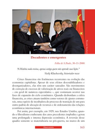 Ricardo Stuckert
                   Decadentes e emergentes
                                               Folha de S.Paulo, 30-11-2008

    “ História nada ensina, apenas castiga quem não aprende suas lições.”
    A
                                  Vasily Kliuchesvsky, historiador russo

      Crises financeiras são fenômenos recorrentes na evolução das
economias capitalistas. Apesar de seus efeitos desestabilizadores e
desorganizadores, elas têm um caráter saneador. São movimentos
de correção de excessos de valorização de ativos reais ou financeiros
– em geral de natureza especulativa –, que costumam ocorrer nas
fases de expansão do ciclo econômico. Quando desbordam a esfera
financeira, as crises atuam também como vetores de ajustes estrutu-
rais, uma espécie de incubadora do processo de transição de um para
outro padrão de alocação de recursos e de ordenamento das relações
econômicas internacionais.
      Foi assim, por exemplo, em 1929, nos Estados Unidos, quan-
do o liberalismo exuberante dos anos precedentes implodiu e gerou
uma prolongada e intensa depressão econômica. A reversão desse
quadro somente se materializaria no pós-guerra, no marco de um

                                Observatório                                163
 