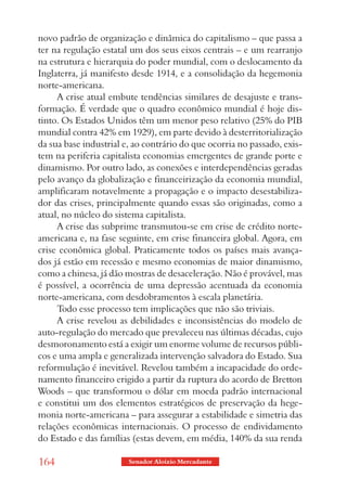novo padrão de organização e dinâmica do capitalismo – que passa a
ter na regulação estatal um dos seus eixos centrais – e um rearranjo
na estrutura e hierarquia do poder mundial, com o deslocamento da
Inglaterra, já manifesto desde 1914, e a consolidação da hegemonia
norte-americana.
     A crise atual embute tendências similares de desajuste e trans-
formação. É verdade que o quadro econômico mundial é hoje dis-
tinto. Os Estados Unidos têm um menor peso relativo (25% do PIB
mundial contra 42% em 1929), em parte devido à desterritorialização
da sua base industrial e, ao contrário do que ocorria no passado, exis-
tem na periferia capitalista economias emergentes de grande porte e
dinamismo. Por outro lado, as conexões e interdependências geradas
pelo avanço da globalização e financeirização da economia mundial,
amplificaram notavelmente a propagação e o impacto desestabiliza-
dor das crises, principalmente quando essas são originadas, como a
atual, no núcleo do sistema capitalista.
     A crise das subprime transmutou-se em crise de crédito norte-
americana e, na fase seguinte, em crise financeira global. Agora, em
crise econômica global. Praticamente todos os países mais avança-
dos já estão em recessão e mesmo economias de maior dinamismo,
como a chinesa, já dão mostras de desaceleração. Não é provável, mas
é possível, a ocorrência de uma depressão acentuada da economia
norte-americana, com desdobramentos à escala planetária.
     Todo esse processo tem implicações que não são triviais.
     A crise revelou as debilidades e inconsistências do modelo de
auto-regulação do mercado que prevaleceu nas últimas décadas, cujo
desmoronamento está a exigir um enorme volume de recursos públi-
cos e uma ampla e generalizada intervenção salvadora do Estado. Sua
reformulação é inevitável. Revelou também a incapacidade do orde-
namento financeiro erigido a partir da ruptura do acordo de Bretton
Woods – que transformou o dólar em moeda padrão internacional
e constitui um dos elementos estratégicos de preservação da hege-
monia norte-americana – para assegurar a estabilidade e simetria das
relações econômicas internacionais. O processo de endividamento
do Estado e das famílias (estas devem, em média, 140% da sua renda

164                     Senador Aloizio Mercadante
 