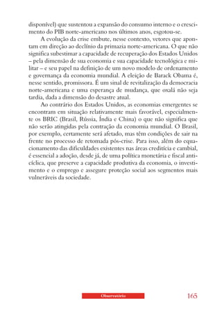 disponível) que sustentou a expansão do consumo interno e o cresci-
mento do PIB norte-americano nos últimos anos, esgotou-se.
      A evolução da crise embute, nesse contexto, vetores que apon-
tam em direção ao declínio da primazia norte-americana. O que não
significa subestimar a capacidade de recuperação dos Estados Unidos
– pela dimensão de sua economia e sua capacidade tecnológica e mi-
litar – e seu papel na definição de um novo modelo de ordenamento
e governança da economia mundial. A eleição de Barack Obama é,
nesse sentido, promissora. É um sinal de revitalização da democracia
norte-americana e uma esperança de mudança, que oxalá não seja
tardia, dada a dimensão do desastre atual.
      Ao contrário dos Estados Unidos, as economias emergentes se
encontram em situação relativamente mais favorável, especialmen-
te os BRIC (Brasil, Rússia, Índia e China) o que não significa que
não serão atingidas pela contração da economia mundial. O Brasil,
por exemplo, certamente será afetado, mas têm condições de sair na
frente no processo de retomada pós-crise. Para isso, além do equa-
cionamento das dificuldades existentes nas áreas creditícia e cambial,
é essencial a adoção, desde já, de uma política monetária e fiscal anti-
cíclica, que preserve a capacidade produtiva da economia, o investi-
mento e o emprego e assegure proteção social aos segmentos mais
vulneráveis da sociedade.




                              Observatório                         165
 