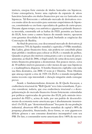 imóveis, ensejou forte emissão de títulos lastreados em hipotecas.
Como consequência, houve uma explosão da expansão de ativos
bancários lastreados em títulos financeiros por sua vez lastreados em
hipotecas. Tal florescente e sofisticado mercado de derivativos cres-
ceu muito além do necessário para sustentar empréstimos de hipote-
cas, constituindo-se em fonte especulativa de ganhos de curto-prazo.
Durante algum tempo, essa autêntica e gigantesca pirâmide financei-
ra invertida, construída sob as barbas do FED, permitiu aos bancos
do EUA, bem como a outros bancos do mundo inteiro, operarem
com garantias descoladas do seu capital, burlando as exigências das
Convenções de Basiléia.
      Ao final do processo, esse descomunal mercado de derivativos já
concentrava 75% da liquidez mundial e equivalia a 9 PIBs mundiais.
Bin Laden, gênio financeiro fosse, não poderia ter concebido plano
mais pérfido e insidioso para colocar os EUA e o mundo de joelhos.
Quando os preços dos imóveis começaram a cair e as taxas de juros a
aumentar, ao final de 2006, o frágil castelo de cartas dessa nova arqui-
tetura financeira principiou a desmoronar. Em poucos meses, cerca
de 10 milhões imóveis passaram a valer menos do que suas hipotecas
e a inadimplência disparou. A bomba financeira explodiu com toda
sua fúria destrutiva, em 2008. O resto já é História. Triste História
que ameaça repetir a crise de 1929. Os EUA e o mundo mergulham
numa recessão cuja intensidade e duração ninguém ainda consegue
prever.
      Aonde o fundamentalismo demente da Al Qaeda fracassou, a
exuberância irracional da “Wall Qaeda” teve êxito retumbante. É pre-
ciso considerar, todavia, que essa exuberância irracional e a desre-
gulamentação do mercado financeiro foram fortemente estimuladas
por políticas equivocadas do governo dos EUA, pela omissão irres-
ponsável do FED e, acima de tudo, por um padrão de desenvolvi-
mento da economia norte-americana que é absolutamente insusten-
tável. Os EUA, que “desterritorializaram” boa parte da sua produção
industrial, absorvem 60% dos fluxos mundiais de capital e 80% da
poupança planetária, financiando, dessa forma, os seus gigantescos
déficits gêmeos e um consumo doméstico incompatível com seu
PIB. De fato, o consumidor norte-americano deve 140% da sua ren-

                              Observatório                         167
 