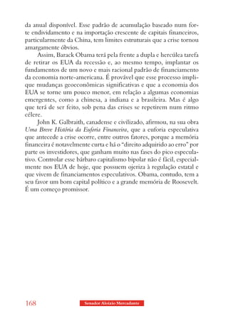 da anual disponível. Esse padrão de acumulação baseado num for-
te endividamento e na importação crescente de capitais financeiros,
particularmente da China, tem limites estruturais que a crise tornou
amargamente óbvios.
      Assim, Barack Obama terá pela frente a dupla e hercúlea tarefa
de retirar os EUA da recessão e, ao mesmo tempo, implantar os
fundamentos de um novo e mais racional padrão de financiamento
da economia norte-americana. É provável que esse processo impli-
que mudanças geoeconômicas significativas e que a economia dos
EUA se torne um pouco menor, em relação a algumas economias
emergentes, como a chinesa, a indiana e a brasileira. Mas é algo
que terá de ser feito, sob pena das crises se repetirem num ritmo
célere.
      John K. Galbraith, canadense e civilizado, afirmou, na sua obra
Uma Breve História da Euforia Financeira, que a euforia especulativa
que antecede a crise ocorre, entre outros fatores, porque a memória
financeira é notavelmente curta e há o “direito adquirido ao erro” por
parte os investidores, que ganham muito nas fases do pico especula-
tivo. Controlar esse bárbaro capitalismo bipolar não é fácil, especial-
mente nos EUA de hoje, que possuem ojeriza à regulação estatal e
que vivem de financiamentos especulativos. Obama, contudo, tem a
seu favor um bom capital político e a grande memória de Roosevelt.
É um começo promissor.




168                     Senador Aloizio Mercadante
 