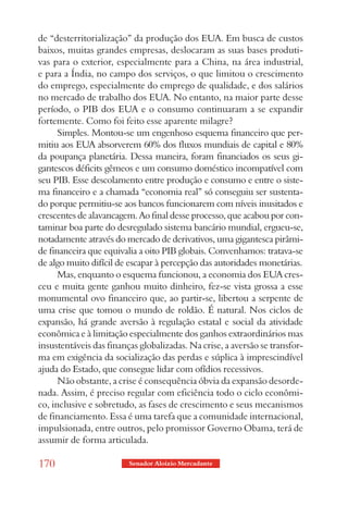 de “desterritorialização” da produção dos EUA. Em busca de custos
baixos, muitas grandes empresas, deslocaram as suas bases produti-
vas para o exterior, especialmente para a China, na área industrial,
e para a Índia, no campo dos serviços, o que limitou o crescimento
do emprego, especialmente do emprego de qualidade, e dos salários
no mercado de trabalho dos EUA. No entanto, na maior parte desse
período, o PIB dos EUA e o consumo continuaram a se expandir
fortemente. Como foi feito esse aparente milagre?
      Simples. Montou-se um engenhoso esquema financeiro que per-
mitiu aos EUA absorverem 60% dos fluxos mundiais de capital e 80%
da poupança planetária. Dessa maneira, foram financiados os seus gi-
gantescos déficits gêmeos e um consumo doméstico incompatível com
seu PIB. Esse descolamento entre produção e consumo e entre o siste-
ma financeiro e a chamada “economia real” só conseguiu ser sustenta-
do porque permitiu-se aos bancos funcionarem com níveis inusitados e
crescentes de alavancagem. Ao final desse processo, que acabou por con-
taminar boa parte do desregulado sistema bancário mundial, ergueu-se,
notadamente através do mercado de derivativos, uma gigantesca pirâmi-
de financeira que equivalia a oito PIB globais. Convenhamos: tratava-se
de algo muito difícil de escapar à percepção das autoridades monetárias.
      Mas, enquanto o esquema funcionou, a economia dos EUA cres-
ceu e muita gente ganhou muito dinheiro, fez-se vista grossa a esse
monumental ovo financeiro que, ao partir-se, libertou a serpente de
uma crise que tomou o mundo de roldão. É natural. Nos ciclos de
expansão, há grande aversão à regulação estatal e social da atividade
econômica e à limitação especialmente dos ganhos extraordinários mas
insustentáveis das finanças globalizadas. Na crise, a aversão se transfor-
ma em exigência da socialização das perdas e súplica à imprescindível
ajuda do Estado, que consegue lidar com ofídios recessivos.
      Não obstante, a crise é consequência óbvia da expansão desorde-
nada. Assim, é preciso regular com eficiência todo o ciclo econômi-
co, inclusive e sobretudo, as fases de crescimento e seus mecanismos
de financiamento. Essa é uma tarefa que a comunidade internacional,
impulsionada, entre outros, pelo promissor Governo Obama, terá de
assumir de forma articulada.

170                      Senador Aloizio Mercadante
 
