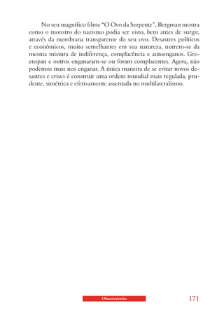 No seu magnífico filme “O Ovo da Serpente”, Bergman mostra
como o monstro do nazismo podia ser visto, bem antes de surgir,
através da membrana transparente do seu ovo. Desastres políticos
e econômicos, muito semelhantes em sua natureza, nutrem-se da
mesma mistura de indiferença, complacência e autoenganos. Gre-
enspan e outros enganaram-se ou foram complacentes. Agora, não
podemos mais nos enganar. A única maneira de se evitar novos de-
sastres e crises é construir uma ordem mundial mais regulada, pru-
dente, simétrica e efetivamente assentada no multilateralismo.




                            Observatório                     171
 