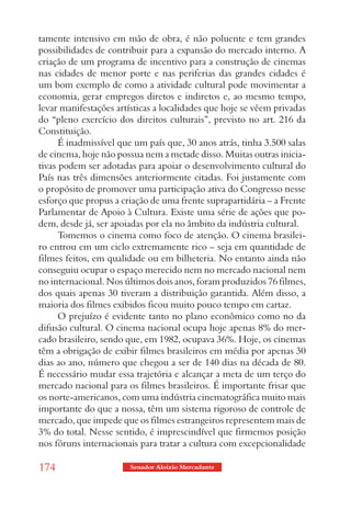 tamente intensivo em mão de obra, é não poluente e tem grandes
possibilidades de contribuir para a expansão do mercado interno. A
criação de um programa de incentivo para a construção de cinemas
nas cidades de menor porte e nas periferias das grandes cidades é
um bom exemplo de como a atividade cultural pode movimentar a
economia, gerar empregos diretos e indiretos e, ao mesmo tempo,
levar manifestações artísticas a localidades que hoje se vêem privadas
do “pleno exercício dos direitos culturais”, previsto no art. 216 da
Constituição.
      É inadmissível que um país que, 30 anos atrás, tinha 3.500 salas
de cinema, hoje não possua nem a metade disso. Muitas outras inicia-
tivas podem ser adotadas para apoiar o desenvolvimento cultural do
País nas três dimensões anteriormente citadas. Foi justamente com
o propósito de promover uma participação ativa do Congresso nesse
esforço que propus a criação de uma frente suprapartidária – a Frente
Parlamentar de Apoio à Cultura. Existe uma série de ações que po-
dem, desde já, ser apoiadas por ela no âmbito da indústria cultural.
      Tomemos o cinema como foco de atenção. O cinema brasilei-
ro entrou em um ciclo extremamente rico – seja em quantidade de
filmes feitos, em qualidade ou em bilheteria. No entanto ainda não
conseguiu ocupar o espaço merecido nem no mercado nacional nem
no internacional. Nos últimos dois anos, foram produzidos 76 filmes,
dos quais apenas 30 tiveram a distribuição garantida. Além disso, a
maioria dos filmes exibidos ficou muito pouco tempo em cartaz.
      O prejuízo é evidente tanto no plano econômico como no da
difusão cultural. O cinema nacional ocupa hoje apenas 8% do mer-
cado brasileiro, sendo que, em 1982, ocupava 36%. Hoje, os cinemas
têm a obrigação de exibir filmes brasileiros em média por apenas 30
dias ao ano, número que chegou a ser de 140 dias na década de 80.
É necessário mudar essa trajetória e alcançar a meta de um terço do
mercado nacional para os filmes brasileiros. É importante frisar que
os norte-americanos, com uma indústria cinematográfica muito mais
importante do que a nossa, têm um sistema rigoroso de controle de
mercado, que impede que os filmes estrangeiros representem mais de
3% do total. Nesse sentido, é imprescindível que firmemos posição
nos fóruns internacionais para tratar a cultura com excepcionalidade

174                     Senador Aloizio Mercadante
 