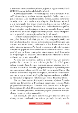 e não como uma commodity qualquer, sujeita às regras comerciais da
OMC (Organização Mundial do Comércio).
      Outro aspecto central é a distribuição de filmes nacionais. A de-
cadência do cinema nacional durante o período Collor, com a pre-
ponderância da visão neoliberal sobre a cultura, ocorreu exatamente
quando, entre outras medidas, se extinguiu a distribuidora nacional,
e aí a participação dos filmes brasileiros despencou para 0,05% do
total. Assim, se desejamos fortalecer nossa indústria cinematográfica,
é imprescindível que discutamos seriamente a criação de uma grande
distribuidora brasileira, de preferência em parceria com o setor priva-
do e, se possível, com atuação no âmbito do Mercosul.
      Também merece ser reforçado o intercâmbio de filmes com ou-
tros países da América Latina, que tem tido uma produção cinema-
tográfica fantástica. No entanto a distribuição desses filmes por aqui
costuma ser muito tímida, assim como a dos filmes nacionais em
países latino-americanos. Por fim, é preciso que a televisão brasileira
cumpra seu papel no desenvolvimento do cinema nacional. Não é
possível que os filmes estrangeiros mantenham a total dominação
da programação das emissoras brasileiras havendo tanto bons filmes
nacionais para serem mostrados.
      O tema dos incentivos à cultura é controverso. Um exemplo
positivo foi o sistema de cotas e de isenção fiscal do ICMS para a
música brasileira (que devemos lutar para que seja mantido pelos se-
cretários estaduais de Fazenda), que permitiu que sua participação no
mercado nacional saltasse de 35% para 85% em menos de 20 anos. Mas
também há exemplos negativos de empresas, em muitos setores cultu-
rais, que se aproveitam da atual legislação para transformar atividades
de publicidade em projetos culturais pagos com o dinheiro público.
      Por isso faz-se necessário formular um novo padrão de financia-
mento, que democratize e diversifique o acesso aos recursos. Outra
proposta interessante para combater esses desvios seria a de que a
Controladoria Geral da União utilizasse o mecanismo que tem usa-
do para fiscalizar prefeituras e sorteasse projetos para serem acompa-
nhados com todo o rigor necessário.
      Em síntese, há um amplo campo para, por meio de uma ação
abrangente que envolva cinema, música, produção literária, teatral e

                              Observatório                        175
 