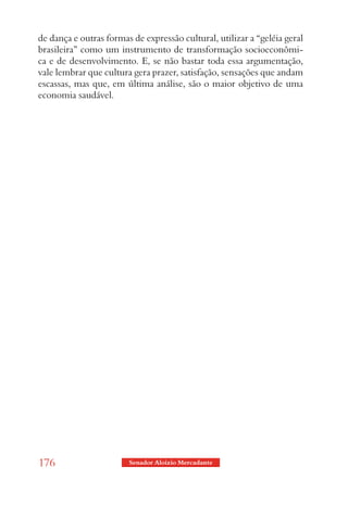 de dança e outras formas de expressão cultural, utilizar a “geléia geral
brasileira” como um instrumento de transformação socioeconômi-
ca e de desenvolvimento. E, se não bastar toda essa argumentação,
vale lembrar que cultura gera prazer, satisfação, sensações que andam
escassas, mas que, em última análise, são o maior objetivo de uma
economia saudável.




176                     Senador Aloizio Mercadante
 