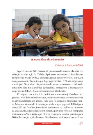 João Bittar
                   A nova fase da educação
                                             Diário de S.Paulo, 6-8-2003

      A prefeitura de São Paulo está promovendo uma verdadeira re-
volução na educação da Cidade. Após o sucateamento da área duran-
te o período Maluf-Pitta, a Prefeita Marta Suplicy priorizou e inovou
nos gastos com educação, que hoje representam 34% do orçamento
municipal. No último dia primeiro de agosto marcou-se o início de
uma nova fase nesta política educacional vencedora: a inauguração
do primeiro CEU – Centro Educacional Unificado.
      O projeto educacional da prefeitura tem uma trajetória bastante
precisa. Nos dois primeiros anos, os investimentos se concentraram
na democratização do acesso. Para isso foi criado o programa Ren-
da Mínima, vinculado à presença escolar e que paga até R$264 para
quase 200 mil famílias; investiu-se seriamente na melhora da meren-
da escolar, trocando o leite com bolacha por uma refeição completa;
instituiu-se o Vai e Volta, que oferece transporte escolar gratuito para
100 mil crianças; e, finalmente, distribuiu-se uniforme e material es-

                              Observatório                         177
 