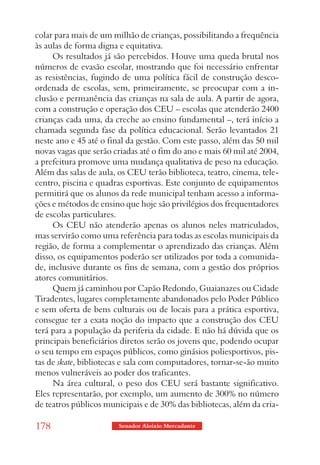 colar para mais de um milhão de crianças, possibilitando a frequência
às aulas de forma digna e equitativa.
     Os resultados já são percebidos. Houve uma queda brutal nos
números de evasão escolar, mostrando que foi necessário enfrentar
as resistências, fugindo de uma política fácil de construção desco-
ordenada de escolas, sem, primeiramente, se preocupar com a in-
clusão e permanência das crianças na sala de aula. A partir de agora,
com a construção e operação dos CEU – escolas que atenderão 2400
crianças cada uma, da creche ao ensino fundamental –, terá início a
chamada segunda fase da política educacional. Serão levantados 21
neste ano e 45 até o final da gestão. Com este passo, além das 50 mil
novas vagas que serão criadas até o fim do ano e mais 60 mil até 2004,
a prefeitura promove uma mudança qualitativa de peso na educação.
Além das salas de aula, os CEU terão biblioteca, teatro, cinema, tele-
centro, piscina e quadras esportivas. Este conjunto de equipamentos
permitirá que os alunos da rede municipal tenham acesso a informa-
ções e métodos de ensino que hoje são privilégios dos frequentadores
de escolas particulares.
     Os CEU não atenderão apenas os alunos neles matriculados,
mas servirão como uma referência para todas as escolas municipais da
região, de forma a complementar o aprendizado das crianças. Além
disso, os equipamentos poderão ser utilizados por toda a comunida-
de, inclusive durante os fins de semana, com a gestão dos próprios
atores comunitários.
     Quem já caminhou por Capão Redondo, Guaianazes ou Cidade
Tiradentes, lugares completamente abandonados pelo Poder Público
e sem oferta de bens culturais ou de locais para a prática esportiva,
consegue ter a exata noção do impacto que a construção dos CEU
terá para a população da periferia da cidade. E não há dúvida que os
principais beneficiários diretos serão os jovens que, podendo ocupar
o seu tempo em espaços públicos, como ginásios poliesportivos, pis-
tas de skate, bibliotecas e sala com computadores, tornar-se-ão muito
menos vulneráveis ao poder dos traficantes.
     Na área cultural, o peso dos CEU será bastante significativo.
Eles representarão, por exemplo, um aumento de 300% no número
de teatros públicos municipais e de 30% das bibliotecas, além da cria-

178                     Senador Aloizio Mercadante
 