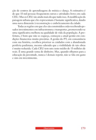 ção de centros de aprendizagens de música e dança. A estimativa é
de que 15 mil pessoas frequentem cursos e atividades livres em cada
CEU. Mas os CEU são ainda mais do que tudo isso. A modificação da
paisagem urbana que eles representam é bastante significativa, dando
uma nova dimensão à reconstrução e embelezamento da cidade.
      Todas as regiões em que eles são construídos estão recebendo pe-
sados investimentos em infraestrutura e transportes, promovendo-se
uma significativa melhora na qualidade de vida da população. A pre-
feitura, é bom que não se esqueça, começou a atual gestão em con-
dições financeiras muito precárias. A gestão do PT, em consonância
com sua história, escolheu priorizar os cuidados com a abandonada
periferia paulistana, mesmo sabendo que a visibilidade de tais obras
é muito reduzida. Cada CEU tem um custo médio de 15 milhões de
reais. É uma grande soma de dinheiro. Mas, quando olhamos para a
educação da juventude, nunca é demais repetir, não se fala em gasto
e sim em investimento.




                             Observatório                        179
 