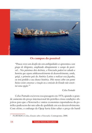 Bruno Veiga




                                     Os campos do possível
                    “Poucas vezes um desafio tão sem ambiguidades se apresentou a um
                    grupo de dirigentes, ampliando abruptamente o campo do possí-
                    vel... Nos próximos dois decênios, a Venezuela poderá ter saltado a
                    barreira que separa subdesenvolvimento de desenvolvimento, sendo,
                    quiçá, o primeiro país da América Latina a realizar essa façanha,
                    ou terá perdido a sua chance histórica. Pelo menos sobre um ponto
                    básico existe consenso: a inação ou a omissão do Estado não consti-
                    tui uma opção.”1
                                                                        Celso Furtado

                    Celso Furtado escreveu essa passagem em 1974, quando o gran-
              de aumento do preço internacional do petróleo criou condições ob-
              jetivas para que a Venezuela e outras economias exportadoras do pe-
              tróleo pudessem dar um salto de qualidade em seu desenvolvimento.
              Com efeito, o embargo da Opep havia feito saltar o preço do barril

              1
                  FURTADO, Celso, Ensaios sobre a Venezuela, Contraponto, 2008.


              18                         Senador Aloizio Mercadante
 