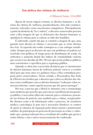 Em defesa das vítimas de violência
                                         A Tribuna de Santos, 12-8-2003

     Apesar de terem origem comum, os direitos humanos e os di-
reitos das vítimas de violência, paradoxalmente, têm sido costumei-
ramente colocados como movimentos antagônicos. Principalmente
a partir da doutrina da “lei e ordem”, o discurso conservador procura
criar a falsa imagem de que os defensores dos direitos humanos se
opunham às vítimas para se colocar ao lado dos bandidos.
     É sobretudo a partir daí que se constrói a imagem de que, para
garantir mais direitos às vítimas, é necessário que se retire direitos
dos réus. A esquerda não soube contrapor-se a este enfoque mistifi-
cador. Sempre presa ao discurso de que este problema só poderia ser
resolvido com políticas de longo prazo de distribuição de renda, ela
enfrentou o aumento brutal dos índices de criminalidade violenta
que ocorreu nas décadas de 80 e 90 sem apresentar políticas públicas
mais consistentes e específicas para a segurança pública.
     Quando se aliou isto à necessária denúncia que os movimentos
de direitos humanos fazem da violência policial, criou-se o cenário
ideal para que mais uma vez ganhasse força a falsa contradição pro-
posta pelos conservadores. Neste sentido, a Procuradora Ana Sofia
de Oliveira nos lembra que o discurso que coloca os direitos das víti-
mas como conflitantes com os direitos humanos “acaba por voltar-se,
inexoravelmente, contra aquelas pessoas que diz querer proteger”.
     Por isso, é preciso que o Brasil se sintonize com a criminologia
mais moderna que percebe que, para atacar o problema da inseguran-
ça pública, é necessário olhar não somente para o criminoso, pensan-
do nas formas de puni-lo, mas também para a vítima, assegurando-
lhe direitos como o de informação sobre o processo, de assistência
médica e psicológica (e para isso é necessário fortalecer os centros
de apoio às vítimas), de reparação pelos danos morais e patrimoniais
sofridos, de participação no processo de prevenção ao crime e, sobre-
tudo, que a justiça tenha por foco a resolução do conflito que gerou o
crime doloso, e não o mero encarceramento do condenado.

180                     Senador Aloizio Mercadante
 