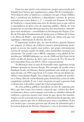 É por isso que apoiei, com entusiasmo, projeto apresentado pelo
Senador José Sarney, que regulamenta o artigo 245 da Constituição –
“A lei disporá sobre as hipóteses e condições em que o Poder Público
dará a assistência aos herdeiros e dependentes carentes de pessoas
vitimadas por crime doloso (...)” –, criando um Estatuto da Vítima
de Violência e enumerando uma série de direitos para os que sofrem
a conseqüência da grave crise da segurança pública. Afinal, ele vem
justamente ao encontro desta perspectiva dos movimentos vitimoló-
gicos mais modernos – consolidados na Declaração das Nações Uni-
das de Princípios Fundamentais de Justiça para as Vítimas de Crimes
e de Abuso de Poder – que pregam a defesa da vítima sem que isso
signifique a diminuição de direitos dos réus.
      É importante lembrar que, no caso brasileiro, quando falamos
em amparar as vítimas de violência estamos principalmente prote-
gendo os jovens das regiões mais pobres, um grupo extremamente
carente de atenção estatal. Os dados sobre homicídios mostram isso
claramente. De acordo com o IBGE, enquanto a taxa global de ho-
micídio por 100.000 habitantes no ano de 2.000 em São Paulo foi de
64,8 e no Rio de Janeiro, de 56,5, entre os jovens de 15 a 24 anos do
sexo masculino ficou em 269,4 e 252,3, respectivamente.
      As diferenças entre as taxas de homicídio entre segmentos sociais
distintos apontam na mesma direção. Por exemplo, de acordo com a
Fundação Seade, em Moema, distrito paulistano com renda per capita
mais elevada, em 1999 a taxa foi de 4,11 contra 116 em um distrito pe-
riférico como Jardim Ângela. Isso comprova que a política de assistên-
cia à vítima, além de essencialmente justa, beneficiaria, acima de tudo,
a população excluída. E este é mais um ponto no qual o governo Lula
se destaca por redesenhar o papel das forças progressistas.
      Ao criar políticas públicas inovadoras na área de segurança pú-
blica, que têm como eixo central a noção de que a defesa dos direi-
tos humanos abarca a preocupação com todos os cidadãos vítimas de
violência, o governo mostra estar ciente de que, apesar das transfor-
mações sociais serem decisivas para o enfrentamento da questão, não
podemos esperar que elas se efetivem para atacar o problema. É por
este motivo que o mesmo governo que dá status de ministério para a
Secretaria Especial de Direitos Humanos e cria as Secretarias Espe-

                              Observatório                         181
 