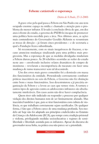 Febem: catástrofe e esperança
                                              Diário de S.Paulo, 27-3-2005

     A grave crise pela qual passa a Febem em São Paulo este ano tem
ocupado enorme espaço na mídia e chamado a atenção para o pro-
blema do menor infrator. E levado à conclusão óbvia de que, em dez
anos à frente do estado, o governo do PSDB foi incapaz de promover
uma política bem-sucedida para a área. Nos últimos anos, as ações
mais contundentes do Governador Geraldo Alckmin se resumiram
as trocas de direção – já foram cinco presidentes – e de secretaria a
qual a Fundação ficava subordinada.
     Só recentemente, com os sinais inequívocos de fracasso, o tu-
cano anunciou mudanças sinalizando para uma política mais pro-
gressista. Mas a esperança de que as medidas divulgadas mudariam
a Febem durou pouco. As 20 rebeliões ocorridas ao redor do estado
neste ano – envolvendo inclusive relatos dramáticos de estupro de
monitoras – revelaram a incompetência do tucanato em fazer uma
mudança de rumo transcorrer sem tal descontrole.
     Um dos erros mais graves cometidos foi a demissão em massa
dos funcionários da entidade. Pretendendo corretamente combater
práticas inaceitáveis no seio da Febem, o Governo não fez distinção
entre bons e maus funcionários. Isso desestruturou a já precária or-
ganização da Febem e a levou ao caos que temos visto. A tortura e
outros tipos de agressão contra os adolescentes infratores são absolu-
tamente intoleráveis. Em casos assim não deve haver complacência.
     Quem tiver sido indiciado ou responder a processo por qualquer
violação dos direitos humanos tem de ser liminarmente afastado. Mas
inaceitável também é que, para se tirar funcionários com cultura de vio-
lência, os que trabalham corretamente sejam sacrificados. De qualquer
forma, é fato que a Febem carece de uma mudança profunda. Seu mo-
delo até hoje não foi adaptado aos princípios estabelecidos no Estatuto
da Criança e do Adolescente (ECA), que rompe com a tradição prisional
e violenta, privilegiando medidas socioeducativas e regimes de semi-
liberdade e liberdade assistida para os infratores. Apesar do discurso do
governador nessa linha, na prática essa não parece ser a prioridade.

                               Observatório                          183
 