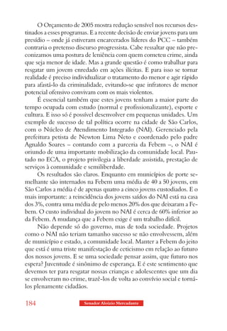 O Orçamento de 2005 mostra redução sensível nos recursos des-
tinados a esses programas. E a recente decisão de enviar jovens para um
presídio – onde já estiveram encarcerados líderes do PCC – também
contraria o pretenso discurso progressista. Cabe ressaltar que não pre-
conizamos uma postura de leniência com quem cometeu crime, ainda
que seja menor de idade. Mas a grande questão é como trabalhar para
resgatar um jovem enredado em ações ilícitas. E para isso se tornar
realidade é preciso individualizar o tratamento do menor e agir rápido
para afastá-lo da criminalidade, evitando-se que infratores de menor
potencial ofensivo convivam com os mais violentos.
      É essencial também que estes jovens tenham a maior parte do
tempo ocupada com estudo (normal e profissionalizante), esporte e
cultura. E isso só é possível desenvolver em pequenas unidades. Um
exemplo de sucesso de tal política ocorre na cidade de São Carlos,
com o Núcleo de Atendimento Integrado (NAI). Gerenciado pela
prefeitura petista de Newton Lima Neto e coordenado pelo padre
Agnaldo Soares – contando com a parceria da Febem –, o NAI é
oriundo de uma importante mobilização da comunidade local. Pau-
tado no ECA, o projeto privilegia a liberdade assistida, prestação de
serviços à comunidade e semiliberdade.
      Os resultados são claros. Enquanto em municípios de porte se-
melhante são internados na Febem uma média de 40 a 50 jovens, em
São Carlos a média é de apenas quatro a cinco jovens custodiados. E o
mais importante: a reincidência dos jovens saídos do NAI está na casa
dos 3%, contra uma média de pelo menos 20% dos que deixaram a Fe-
bem. O custo individual do jovem no NAI é cerca de 60% inferior ao
da Febem. A mudança que a Febem exige é um trabalho difícil.
      Não depende só do governo, mas de toda sociedade. Projetos
como o NAI não teriam tamanho sucesso se não envolvessem, além
de município e estado, a comunidade local. Manter a Febem do jeito
que está é uma triste manifestação de ceticismo em relação ao futuro
dos nossos jovens. E se uma sociedade pensar assim, que futuro nos
espera? Juventude é sinônimo de esperança. E é este sentimento que
devemos ter para resgatar nossas crianças e adolescentes que um dia
se envolveram no crime, trazê-los de volta ao convívio social e torná-
los plenamente cidadãos.

184                     Senador Aloizio Mercadante
 