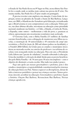 o Estado de São Paulo ficou em 8º lugar no País, nesta última São Pau-
lo foi o estado onde as médias mais caíram nas provas da 8ª série. No
ensino médio, São Paulo foi o 2º pior estado em português.
      É preciso reverter com urgência esta situação. Como fonte de ins-
piração, temos no plenário do Senado o busto de Rui Barbosa. Lança-
mos, em 2005, o Manifesto dos Senadores pela Educação, reivindicando
que o Brasil assuma os seus compromissos com a educação. Vários paí-
ses, nas duas últimas décadas, investiram na educação como prioridade
nacional, mudaram sua história – o Chile, a Irlanda, a Coréia do Norte,
a Espanha, entre outros – melhoraram a vida do povo, e, pasmem os
céticos, apresentaram um crescimento econômico mais acelerado.
      O Governo Lula, com o Bolsa Família (11 milhões de famílias
carentes beneficiadas, com a obrigação de manterem seus filhos na es-
cola), a construção de 10 universidades e 49 extensões de campi uni-
versitários, o ProUni (mais de 200 mil alunos pobres na faculdade), e
o Fundeb (R$4 bilhões da União para os estados e municípios inves-
tirem na merenda escolar, na carreira do professor e na reforma de es-
colas), vem avançando muito na educação. Para este ano, o Presidente
Lula elabora um “pacote de cidadania”, visando sobretudo à educação.
Uma das medidas é a elevação da idade limite para os jovens beneficia-
dos pelo Bolsa Família – de 16 anos para 18 anos incompletos – com o
objetivo de diminuir a evasão escolar. Mas tudo isso ainda é pouco.
      Faço um apelo aos nossos governadores e prefeitos, pois é dos
estados e municípios a responsabilidade constitucional pelos sistemas
de educação básica no País. Vamos esquecer as divergências, deixar de
lado o interesse partidário e pensar nas crianças carentes. Vamos prio-
rizar, investir, acreditar na educação. Governadores e prefeitos: façam
a história. Ouçam Rui Barbosa. Ressuscitem Rui Barbosa. Nossas
crianças agradecem.




188                     Senador Aloizio Mercadante
 
