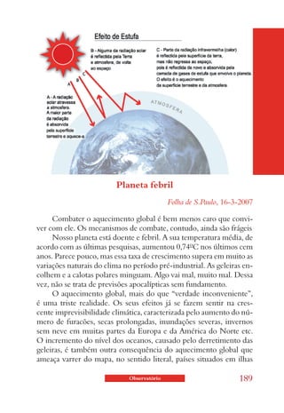 Planeta febril
                                            Folha de S.Paulo, 16-3-2007

     Combater o aquecimento global é bem menos caro que convi-
ver com ele. Os mecanismos de combate, contudo, ainda são frágeis
     Nosso planeta está doente e febril. A sua temperatura média, de
acordo com as últimas pesquisas, aumentou 0,74ºC nos últimos cem
anos. Parece pouco, mas essa taxa de crescimento supera em muito as
variações naturais do clima no período pré-industrial. As geleiras en-
colhem e a calotas polares minguam. Algo vai mal, muito mal. Dessa
vez, não se trata de previsões apocalípticas sem fundamento.
     O aquecimento global, mais do que “verdade inconveniente”,
é uma triste realidade. Os seus efeitos já se fazem sentir na cres-
cente imprevisibilidade climática, caracterizada pelo aumento do nú-
mero de furacões, secas prolongadas, inundações severas, invernos
sem neve em muitas partes da Europa e da América do Norte etc.
O incremento do nível dos oceanos, causado pelo derretimento das
geleiras, é também outra consequência do aquecimento global que
ameaça varrer do mapa, no sentido literal, países situados em ilhas

                             Observatório                         189
 