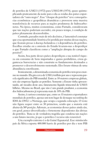 de petróleo de US$2.5 (1972) para US$12.00 (1974), quase quintu-
plicando praticamente da noite para o dia as rendas dos países expor-
tadores do “ouro negro”. Esse “choque do petróleo” teve consequên-
cias econômicas e geopolíticas dramáticas e provocou uma massiva
transferência de recursos para as nações produtoras de hidrocarbo-
netos. Na época, muitos economistas, como Furtado, consideravam
que tais nações poderiam ascender, em pouco tempo, à condição de
países plenamente desenvolvidos.
      Contudo, passados mais de três decênios, é lamentável constatar
que essa oportunidade histórica foi perdida por muitas dessas nações,
que ficaram presas à doença holandesa e à dependência do petróleo.
Escolhas erradas ou a omissão do Estado levaram-nas a desperdiçar
o que Furtado classificou como a “ampliação abrupta do campo do
possível”.
      Assim, boa parte desses países desperdiçou a sua notável rique-
za em consumo de bens importados e gastos perdulários, criou gi-
gantescas burocracias e não construiu os fundamentos destinados a
promover o desenvolvimento sustentado. Eles foram vítimas de uma
abundância esterilizante.
      Ironicamente, a denominada economia do petróleo tem peso enor-
me no mundo. Ela gira cerca de US$1,6 trilhão por ano e representa par-
cela significativa do PIB mundial. Entre as 10 maiores empresas globais,
seis são empresas ligadas ao petróleo. Somente a Exxon vinha apresen-
tando, até meados deste ano, faturamento líquido trimestral de US$15
bilhões. Mesmo no Brasil, que não é um grande produtor, a economia
dos hidrocarbonetos já representa mais de 10% do PIB.
      Assim, é curioso constatar que, entre os 15 maiores exportadores
mundiais de petróleo, apenas um tem lugar de destaque no ranking do
IDH da ONU: a Noruega, que ocupa a segunda colocação. O resto
não figura sequer entre os 30 primeiros, sendo que a maioria está
abaixo da 50ª posição. Ademais, as economias desses países ainda são,
em geral, pouco diversificadas e fortemente dependentes das divisas
do petróleo. Trata-se de verdadeira tragédia que condena tais nações
a um futuro incerto, já que o petróleo é recurso não renovável.
      Um exemplo extremo é o da Guiné Equatorial. Esse minúsculo
país da África exporta 400.000 barris de petróleo por dia e tem PIB

                              Observatório                          19
 